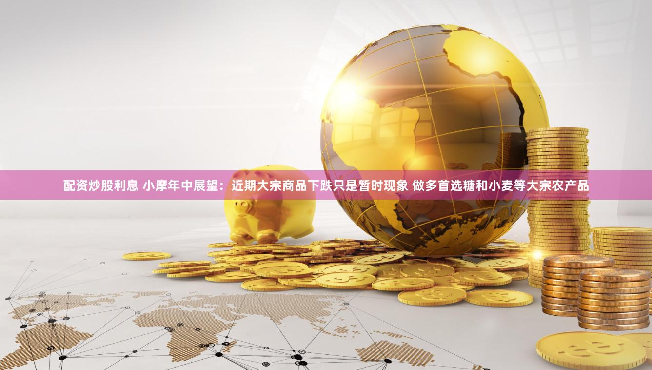配资炒股利息 小摩年中展望：近期大宗商品下跌只是暂时现象 做多首选糖和小麦等大宗农产品
