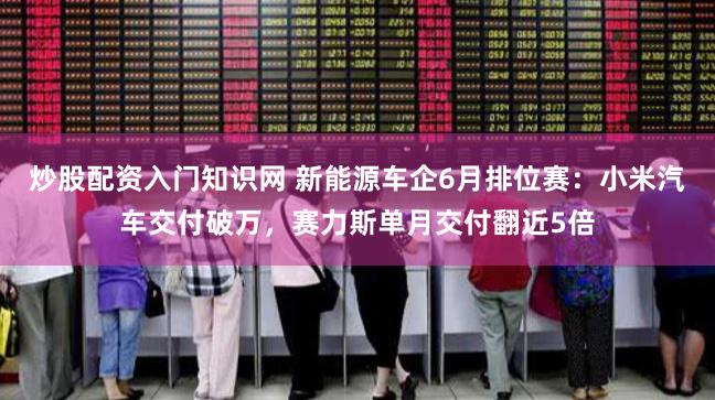 炒股配资入门知识网 新能源车企6月排位赛：小米汽车交付破万，赛力斯单月交付翻近5倍