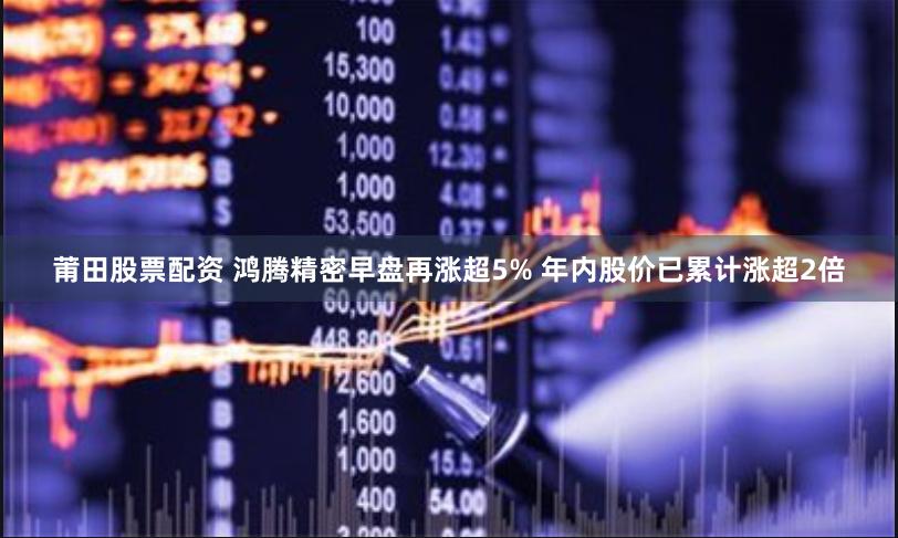 莆田股票配资 鸿腾精密早盘再涨超5% 年内股价已累计涨超2倍