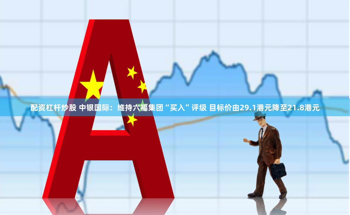 配资杠杆炒股 中银国际：维持六福集团“买入”评级 目标价由29.1港元降至21.8港元