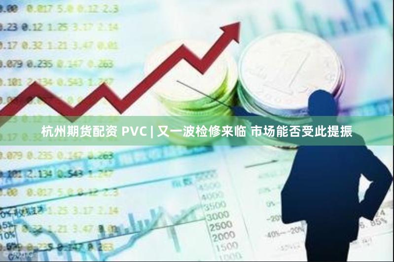 杭州期货配资 PVC | 又一波检修来临 市场能否受此提振