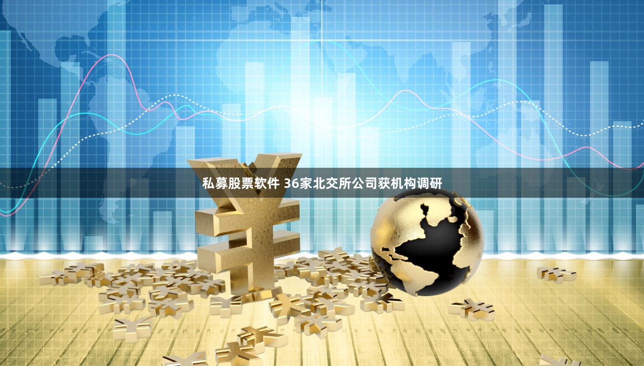 私募股票软件 36家北交所公司获机构调研