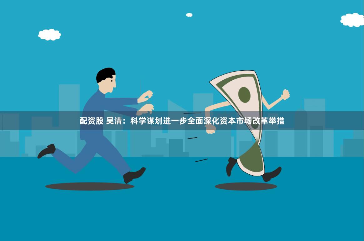 配资股 吴清：科学谋划进一步全面深化资本市场改革举措