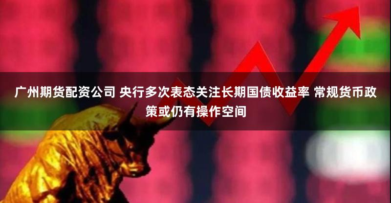 广州期货配资公司 央行多次表态关注长期国债收益率 常规货币政策或仍有操作空间
