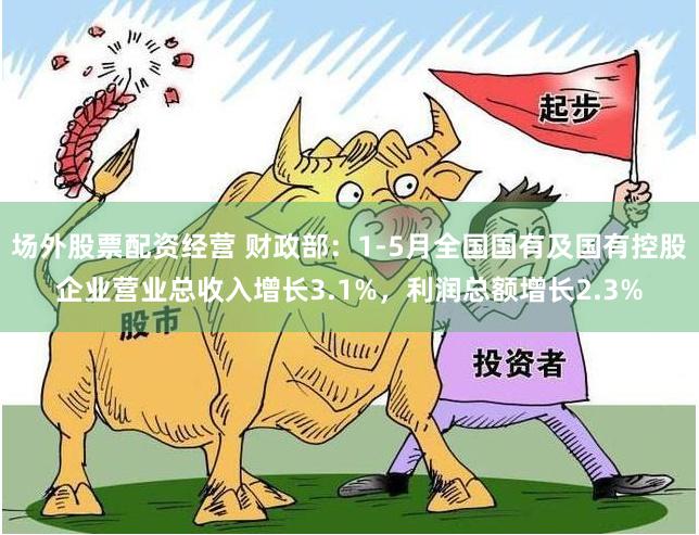 场外股票配资经营 财政部：1-5月全国国有及国有控股企业营业总收入增长3.1%，利润总额增长2.3%