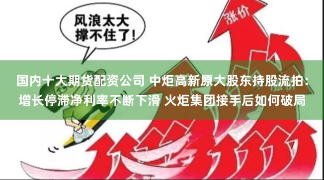 国内十大期货配资公司 中炬高新原大股东持股流拍：增长停滞净利率不断下滑 火炬集团接手后如何破局