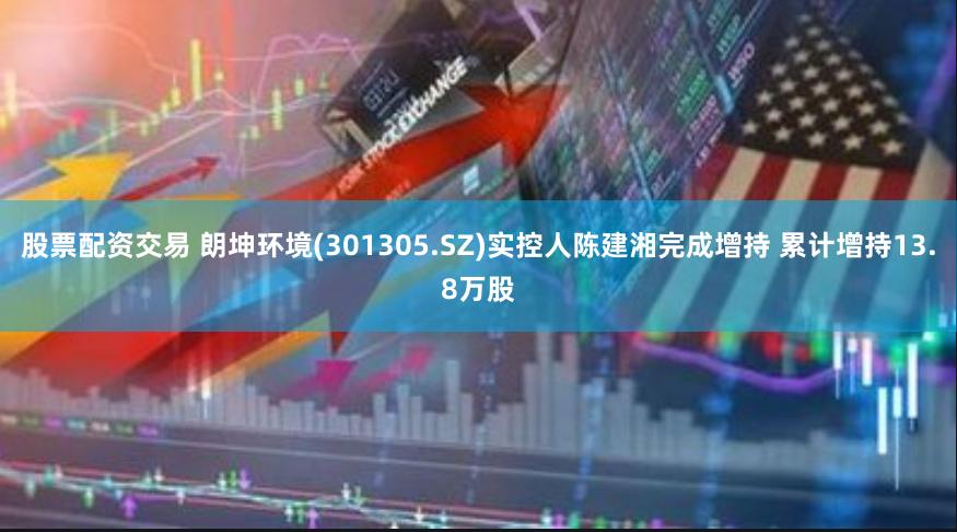 股票配资交易 朗坤环境(301305.SZ)实控人陈建湘完成增持 累计增持13.8万股