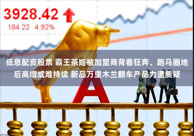 低息配资股票 霸王茶姬被加盟商背着狂奔、跑马圈地后高增或难持续 新品万里木兰翻车产品力遭质疑