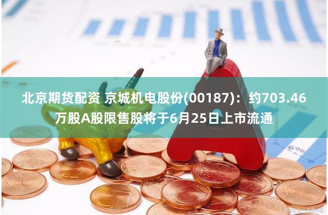 北京期货配资 京城机电股份(00187)：约703.46万股A股限售股将于6月25日上市流通