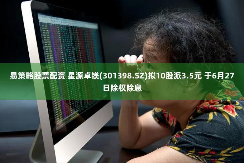 易策略股票配资 星源卓镁(301398.SZ)拟10股派3.5元 于6月27日除权除息