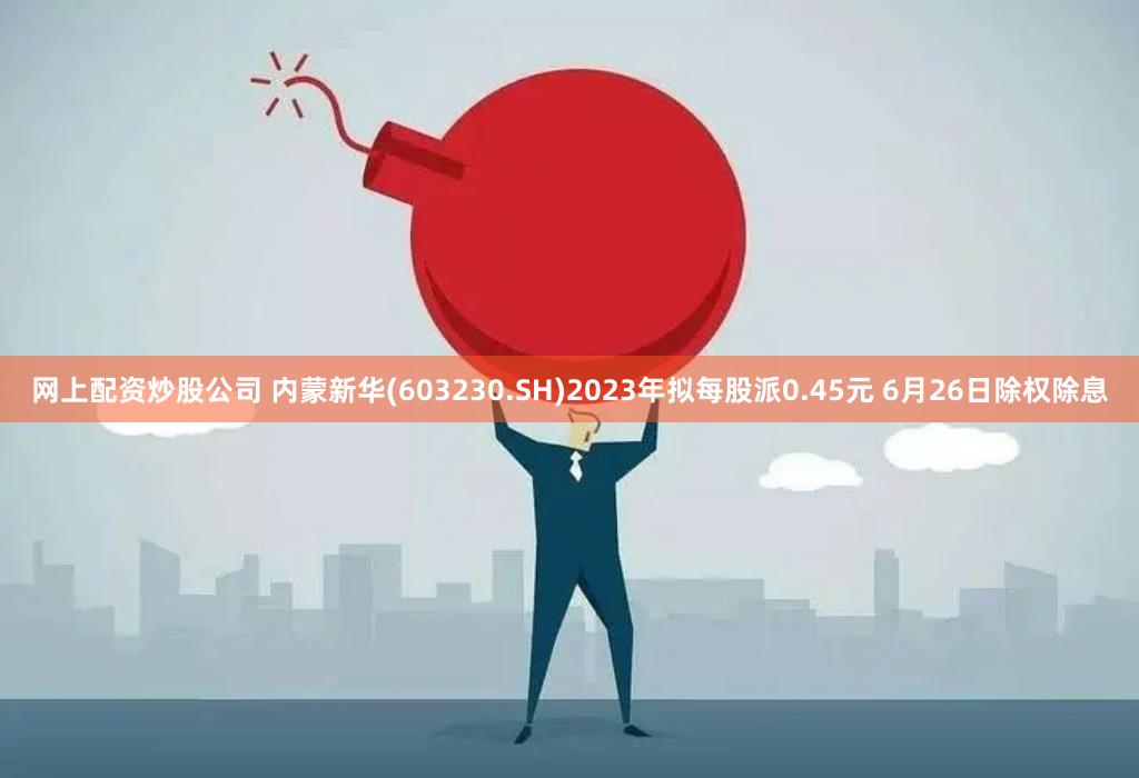网上配资炒股公司 内蒙新华(603230.SH)2023年拟每股派0.45元 6月26日除权除息