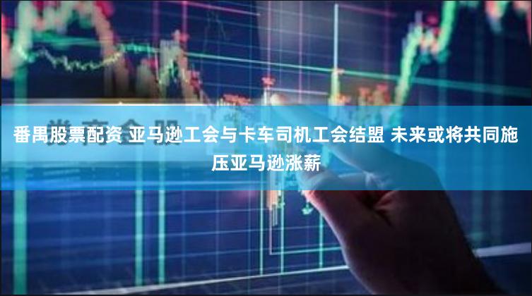 番禺股票配资 亚马逊工会与卡车司机工会结盟 未来或将共同施压亚马逊涨薪