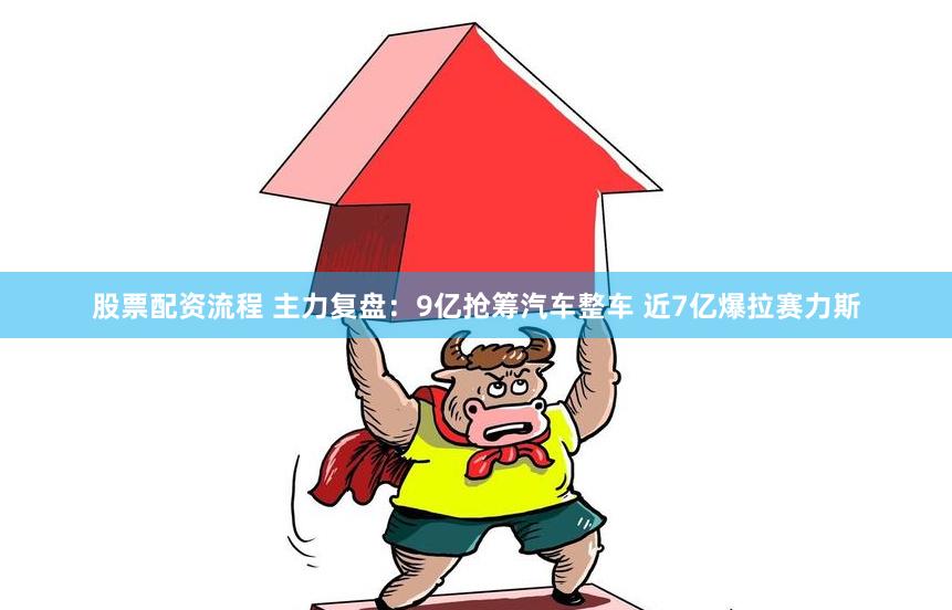 股票配资流程 主力复盘：9亿抢筹汽车整车 近7亿爆拉赛力斯