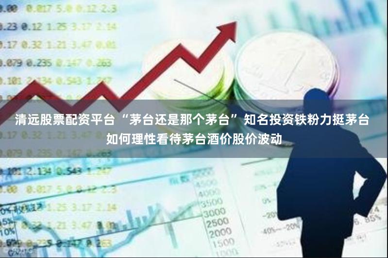 清远股票配资平台 “茅台还是那个茅台” 知名投资铁粉力挺茅台 如何理性看待茅台酒价股价波动