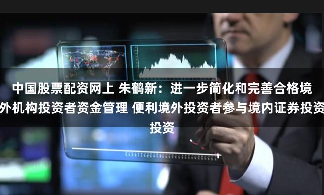 中国股票配资网上 朱鹤新：进一步简化和完善合格境外机构投资者资金管理 便利境外投资者参与境内证券投资
