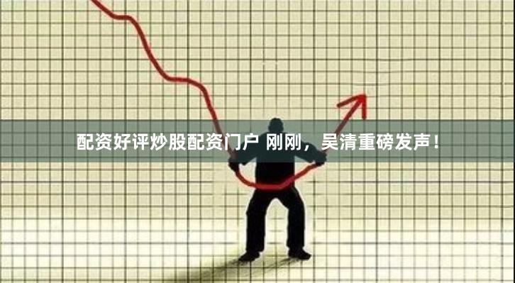配资好评炒股配资门户 刚刚，吴清重磅发声！