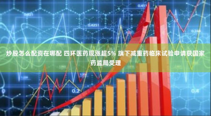 炒股怎么配资在哪配 四环医药现涨超5% 旗下减重药临床试验申请获国家药监局受理