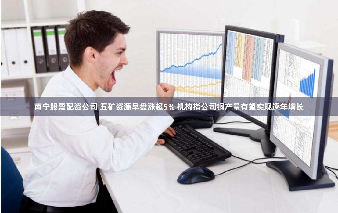 南宁股票配资公司 五矿资源早盘涨超5% 机构指公司铜产量有望实现逐年增长
