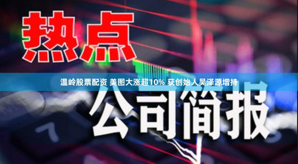 温岭股票配资 美图大涨超10% 获创始人吴泽源增持