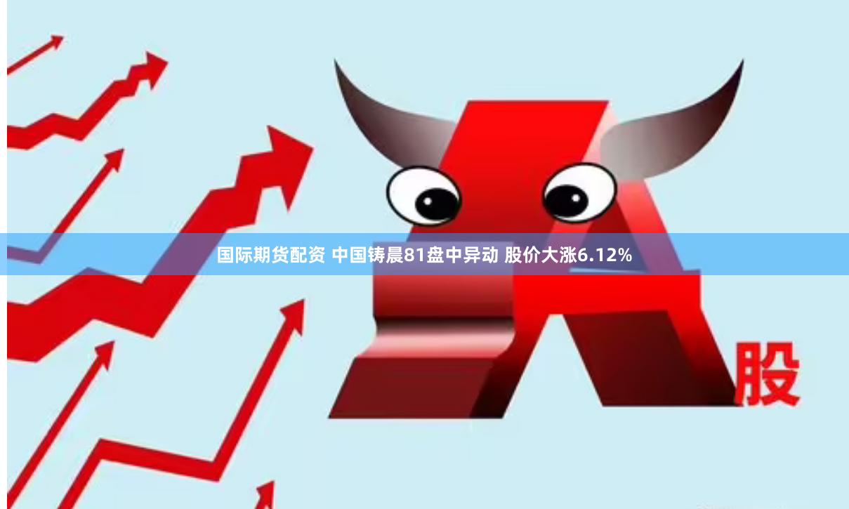 国际期货配资 中国铸晨81盘中异动 股价大涨6.12%