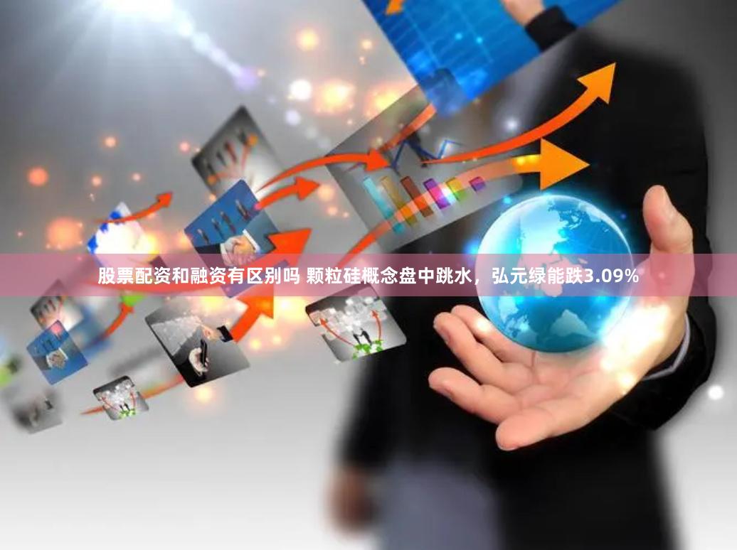 股票配资和融资有区别吗 颗粒硅概念盘中跳水，弘元绿能跌3.09%