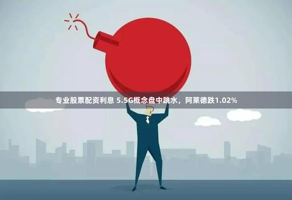 专业股票配资利息 5.5G概念盘中跳水，阿莱德跌1.02%