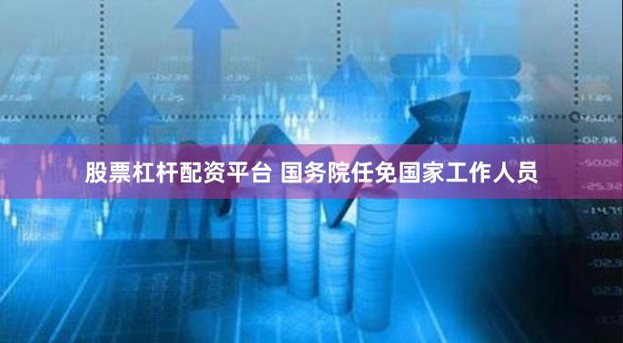 股票杠杆配资平台 国务院任免国家工作人员