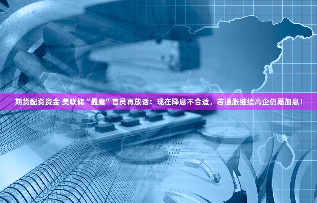 期货配资资金 美联储“最鹰”官员再放话：现在降息不合适，若通胀继续高企仍愿加息！