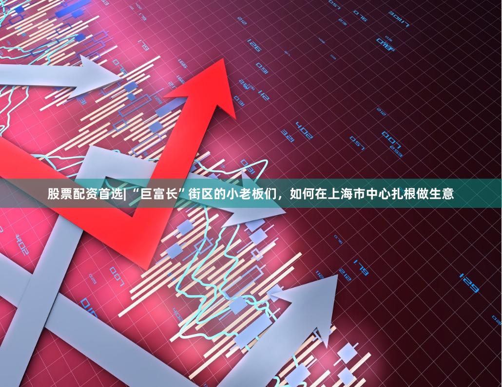 股票配资首选| “巨富长”街区的小老板们，如何在上海市中心扎根做生意
