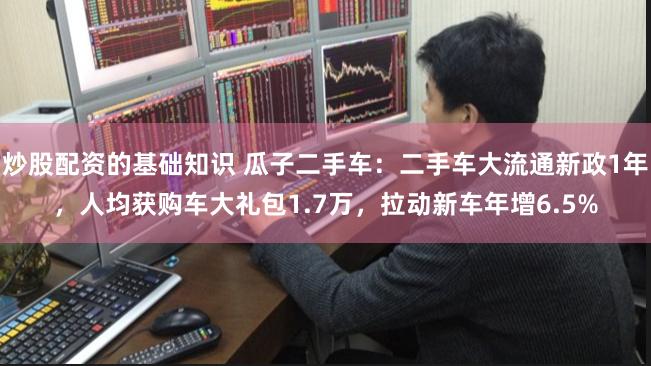 炒股配资的基础知识 瓜子二手车：二手车大流通新政1年，人均获购车大礼包1.7万，拉动新车年增6.5%