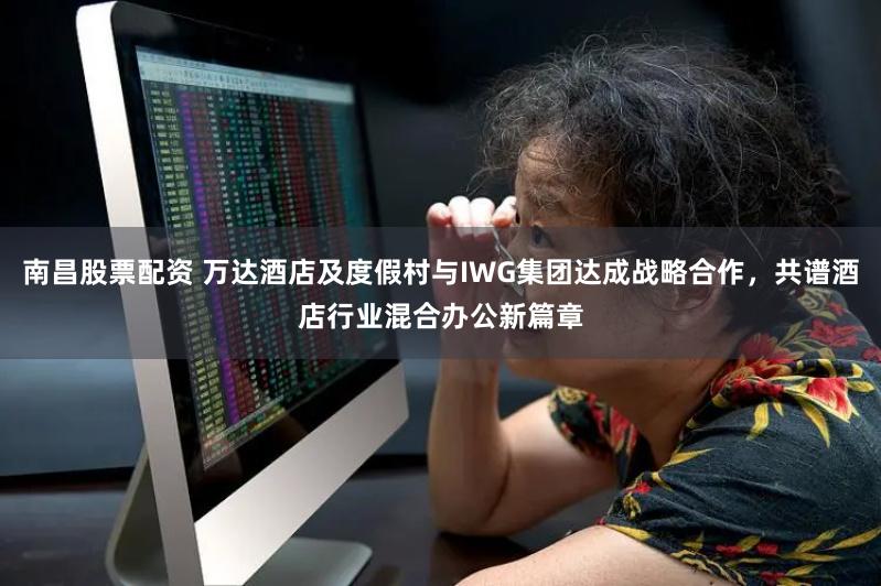 南昌股票配资 万达酒店及度假村与IWG集团达成战略合作，共谱酒店行业混合办公新篇章