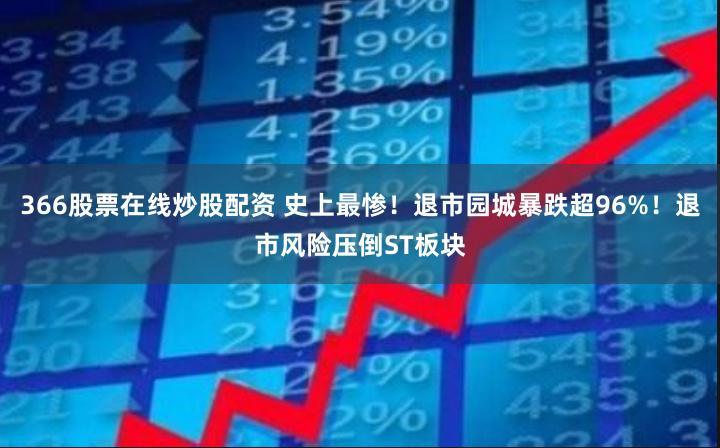 366股票在线炒股配资 史上最惨！退市园城暴跌超96%！退市风险压倒ST板块