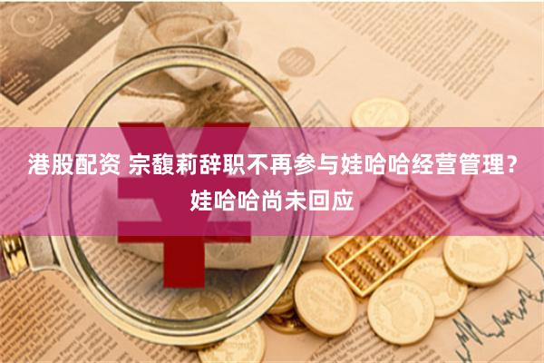 港股配资 宗馥莉辞职不再参与娃哈哈经营管理？娃哈哈尚未回应