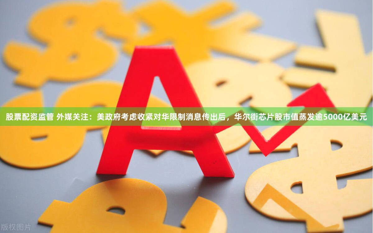 股票配资监管 外媒关注：美政府考虑收紧对华限制消息传出后，华尔街芯片股市值蒸发逾5000亿美元