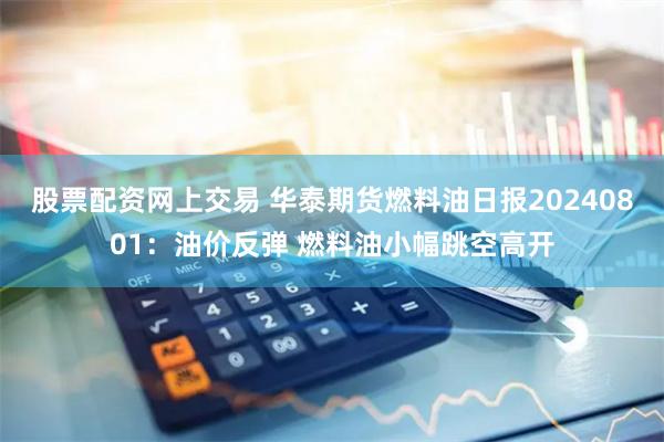 股票配资网上交易 华泰期货燃料油日报20240801：油价反弹 燃料油小幅跳空高开