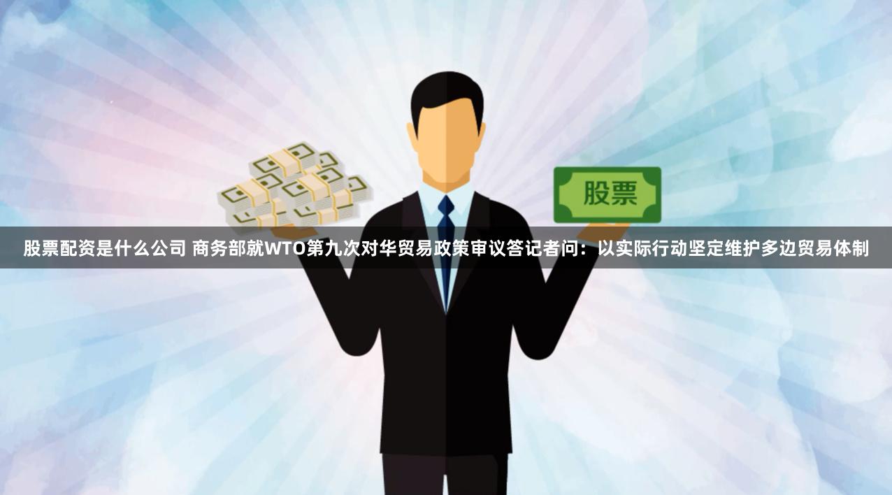 股票配资是什么公司 商务部就WTO第九次对华贸易政策审议答记者问：以实际行动坚定维护多边贸易体制