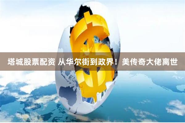 塔城股票配资 从华尔街到政界！美传奇大佬离世