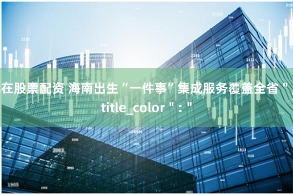 现在股票配资 海南出生“一件事”集成服务覆盖全省＂,＂title_color＂:＂