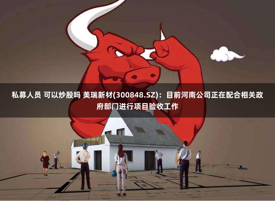 私募人员 可以炒股吗 美瑞新材(300848.SZ)：目前河南公司正在配合相关政府部门进行项目验收工作