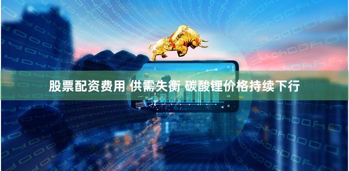 股票配资费用 供需失衡 碳酸锂价格持续下行