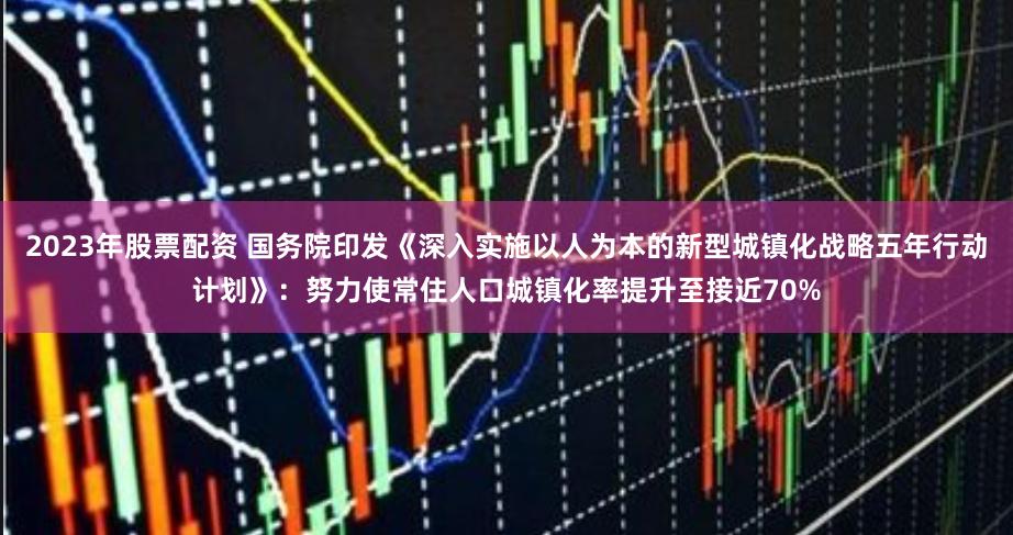 2023年股票配资 国务院印发《深入实施以人为本的新型城镇化战略五年行动计划》：努力使常住人口城镇化率提升至接近70%