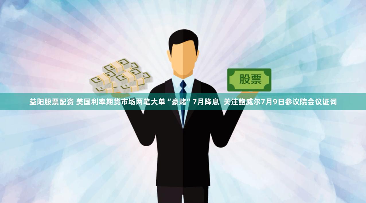 益阳股票配资 美国利率期货市场两笔大单“豪赌”7月降息  关注鲍威尔7月9日参议院会议证词