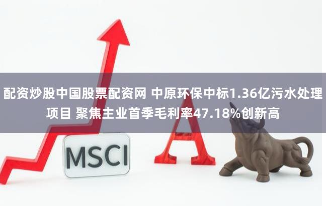 配资炒股中国股票配资网 中原环保中标1.36亿污水处理项目 聚焦主业首季毛利率47.18%创新高