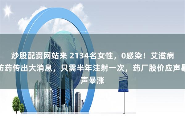 炒股配资网站来 2134名女性，0感染！艾滋病预防药传出大消息，只需半年注射一次，药厂股价应声暴涨