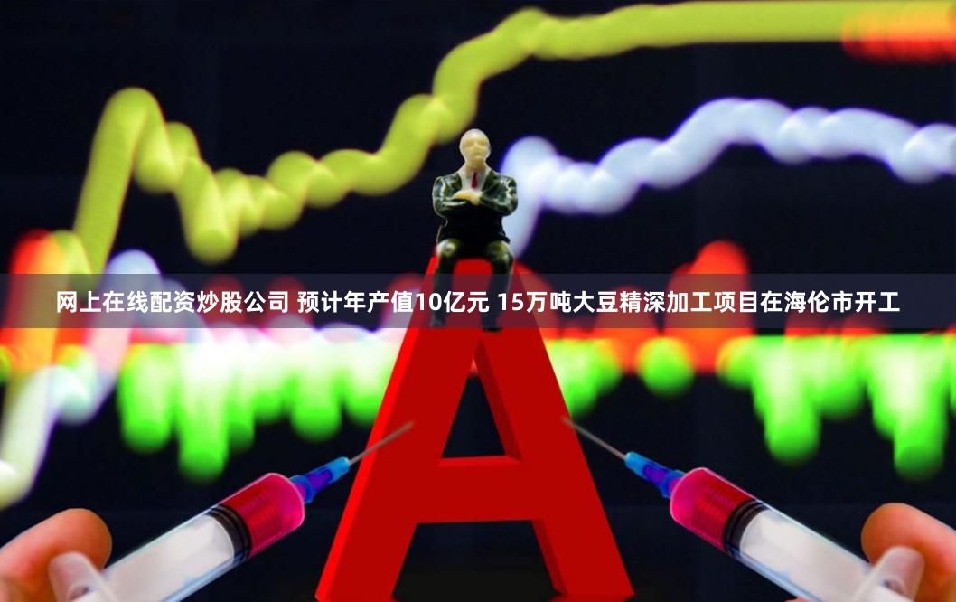 网上在线配资炒股公司 预计年产值10亿元 15万吨大豆精深加工项目在海伦市开工