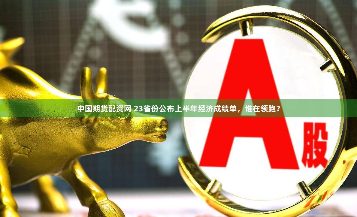 中国期货配资网 23省份公布上半年经济成绩单，谁在领跑？