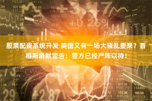 股票配资系统开发 英国又有一场大骚乱要来？首相斯塔默警告：警方已经严阵以待！