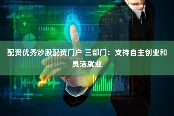 配资优秀炒股配资门户 三部门：支持自主创业和灵活就业