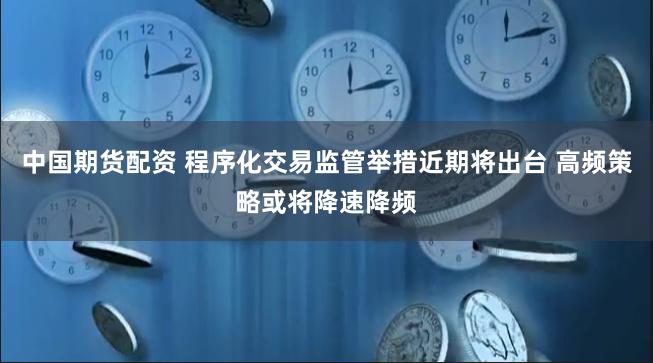 中国期货配资 程序化交易监管举措近期将出台 高频策略或将降速降频