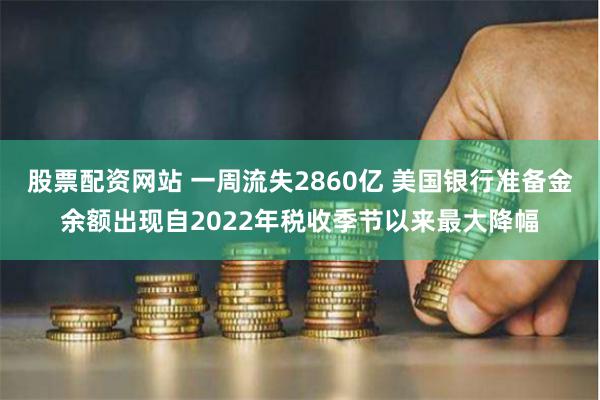股票配资网站 一周流失2860亿 美国银行准备金余额出现自2022年税收季节以来最大降幅